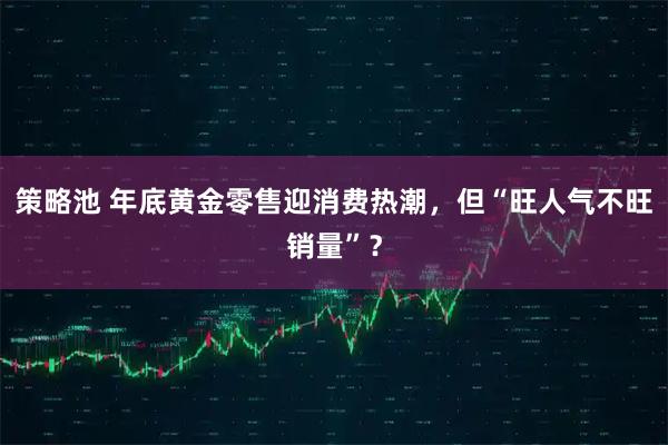 策略池 年底黄金零售迎消费热潮，但“旺人气不旺销量”？