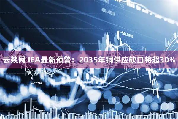 云燚网 IEA最新预警：2035年铜供应缺口将超30%