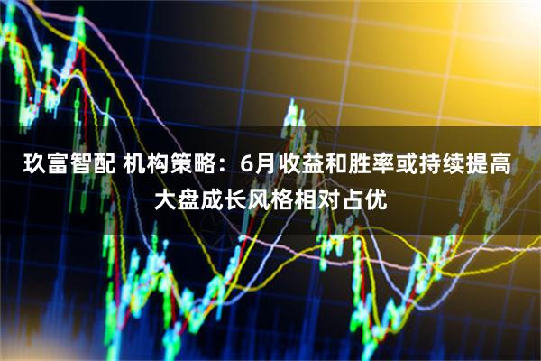 玖富智配 机构策略：6月收益和胜率或持续提高 大盘成长风格相对占优