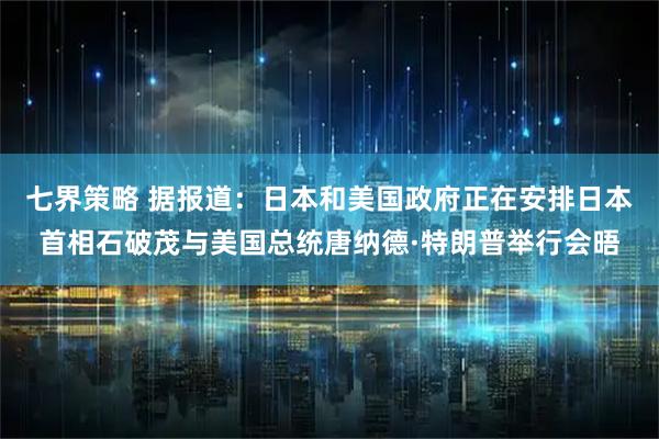 七界策略 据报道：日本和美国政府正在安排日本首相石破茂与美国总统唐纳德·特朗普举行会晤