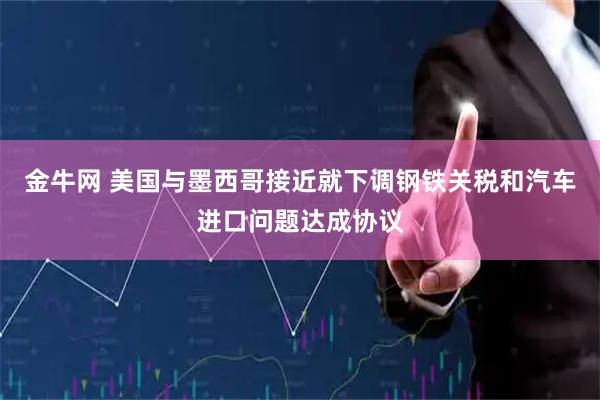 金牛网 美国与墨西哥接近就下调钢铁关税和汽车进口问题达成协议