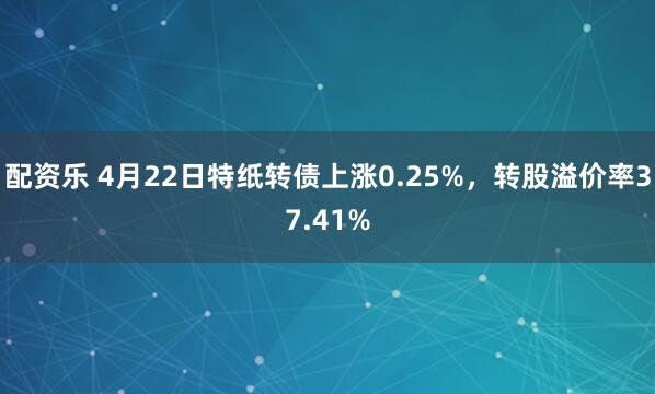 配资乐 4月22日特纸转债上涨0.25%，转股溢价率37.41%