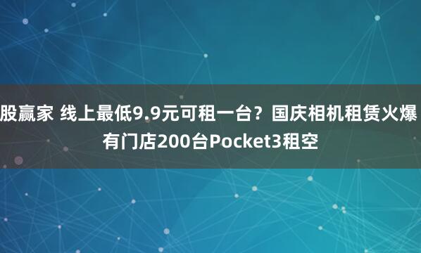 股赢家 线上最低9.9元可租一台？国庆相机租赁火爆 有门店200台Pocket3租空