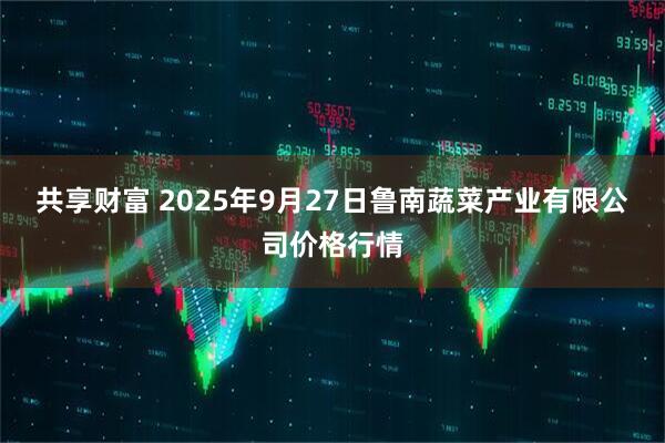 共享财富 2025年9月27日鲁南蔬菜产业有限公司价格行情