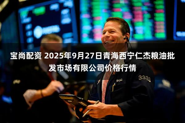 宝尚配资 2025年9月27日青海西宁仁杰粮油批发市场有限公司价格行情