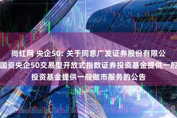 尚红网 央企50: 关于同意广发证券股份有限公司为易方达中证国资央企50交易型开放式指数证券投资基金提供一般做市服务的公告