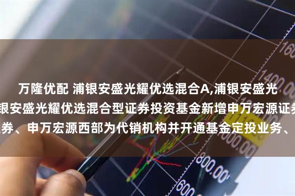 万隆优配 浦银安盛光耀优选混合A,浦银安盛光耀优选混合C: 关于浦银安盛光耀优选混合型证券投资基金新增申万宏源证券、申万宏源西部为代销机构并开通基金定投业务、参加其费率优惠活动的公告
