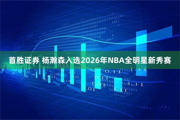 首胜证券 杨瀚森入选2026年NBA全明星新秀赛