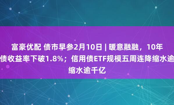 富豪优配 债市早参2月10日 | 暖意融融，10年期国债收益率下破1.8%；信用债ETF规模五周连降缩水逾千亿