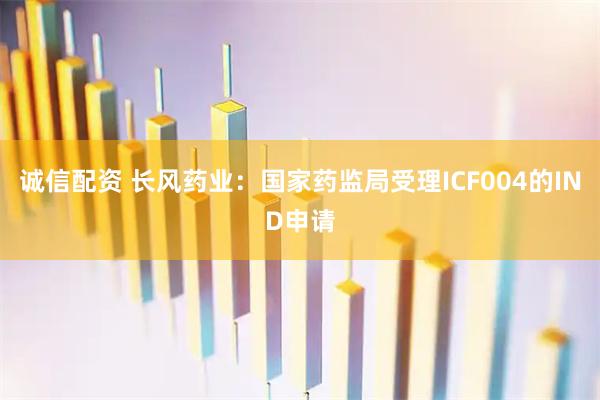 诚信配资 长风药业：国家药监局受理ICF004的IND申请
