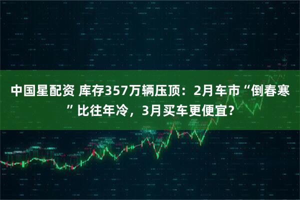 中国星配资 库存357万辆压顶：2月车市“倒春寒”比往年冷，3月买车更便宜？