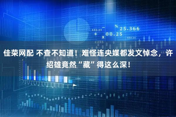 佳荣网配 不查不知道！难怪连央媒都发文悼念，许绍雄竟然“藏”得这么深！