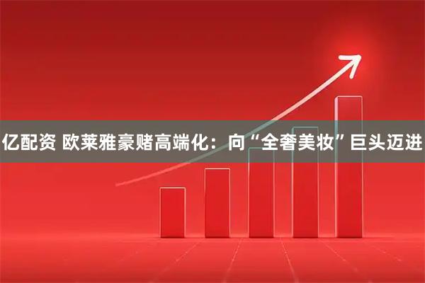 亿配资 欧莱雅豪赌高端化：向“全奢美妆”巨头迈进